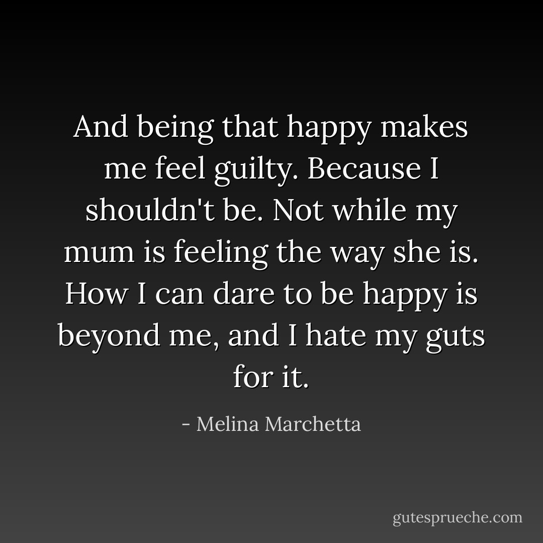 And being that happy makes me feel guilty. Because I shouldn't be. Not while my mum is feeling the way she is. How I can dare to be happy is beyond me, and I hate my guts for it. - Melina Marchetta