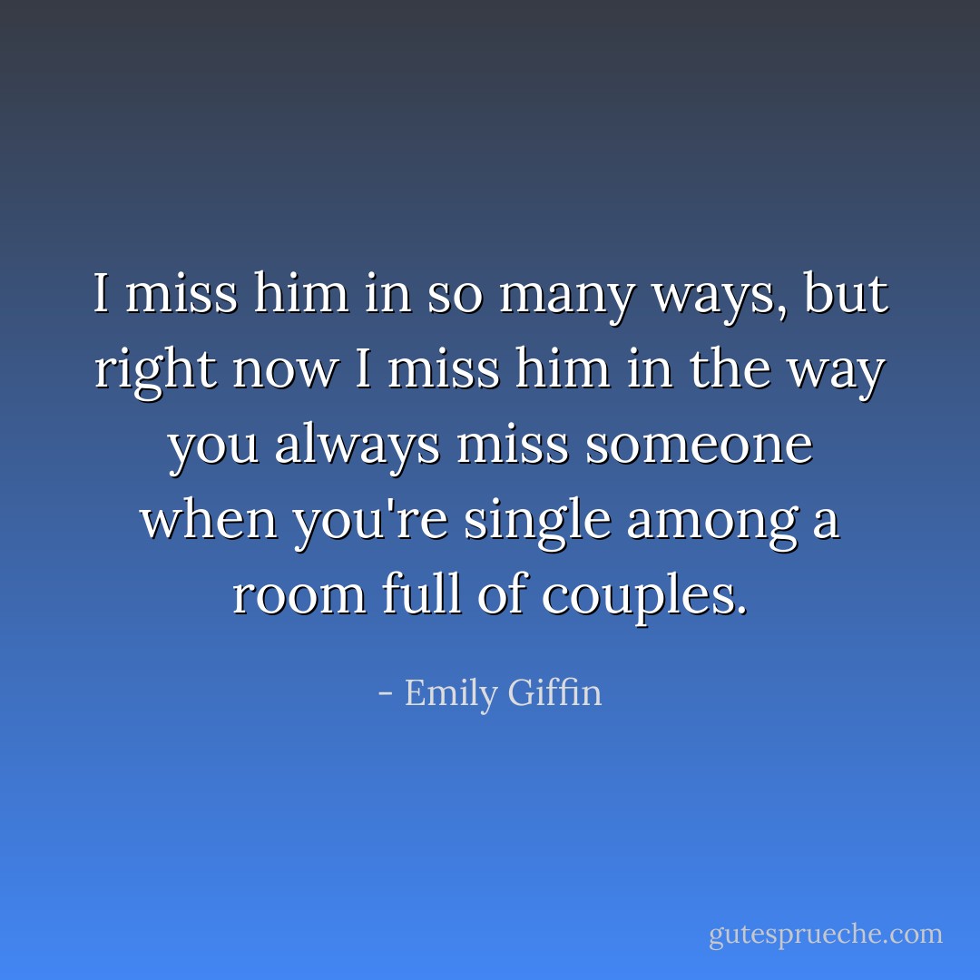 I miss him in so many ways, but right now I miss him in the way you always miss someone when you're single among a room full of couples. - Emily Giffin