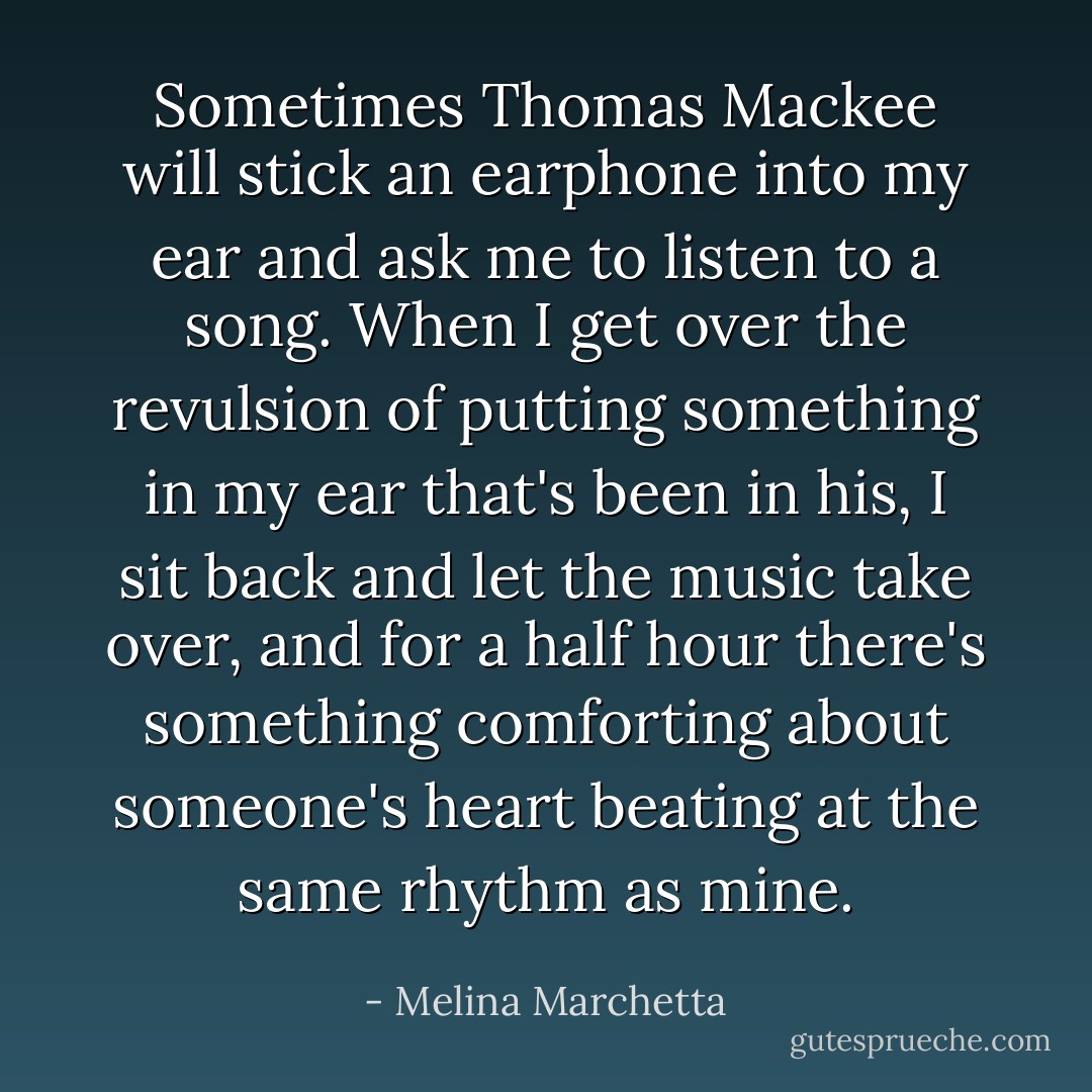 Sometimes Thomas Mackee will stick an earphone into my ear and ask me to listen to a song. When I get over the revulsion of putting something in my ear that's been in his, I sit back and let the music take over, and for a half hour there's something comforting about someone's heart beating at the same rhythm as mine. - Melina Marchetta