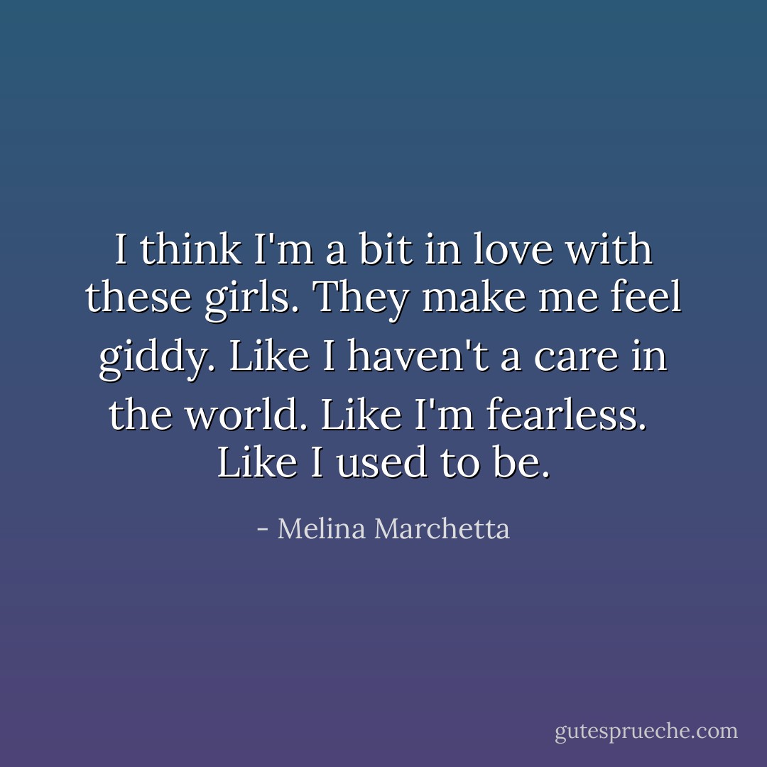 I think I'm a bit in love with these girls. They make me feel giddy. Like I haven't a care in the world. Like I'm fearless.<br /><br />Like I used to be. - Melina Marchetta