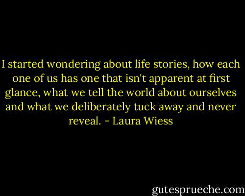 I started wondering about life stories, how each one of us has one that isn't apparent at first glance, what we tell the world about ourselves and what we deliberately tuck away and never reveal. - Laura Wiess