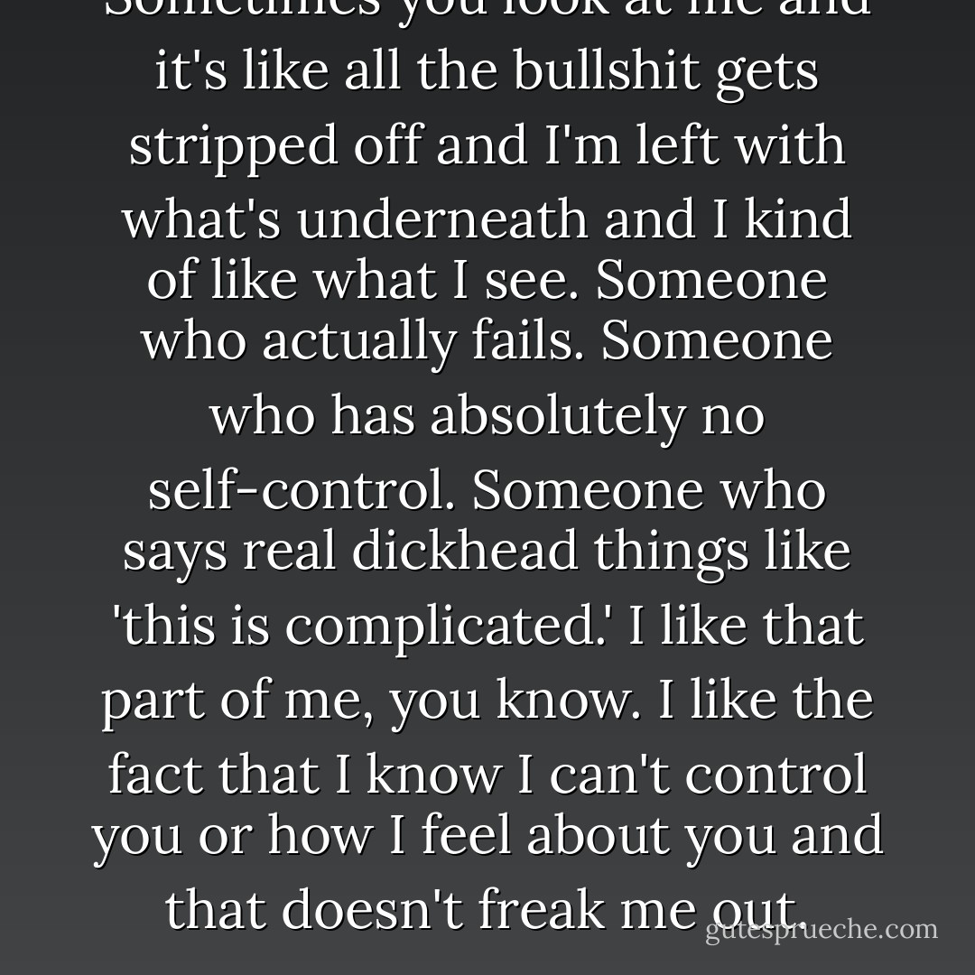 Sometimes you look at me and it's like all the bullshit gets stripped off and I'm left with what's underneath and I kind of like what I see. Someone who actually fails. Someone who has absolutely no self-control. Someone who says real dickhead things like 'this is complicated.' I like that part of me, you know. I like the fact that I know I can't control you or how I feel about you and that doesn't freak me out. - Melina Marchetta