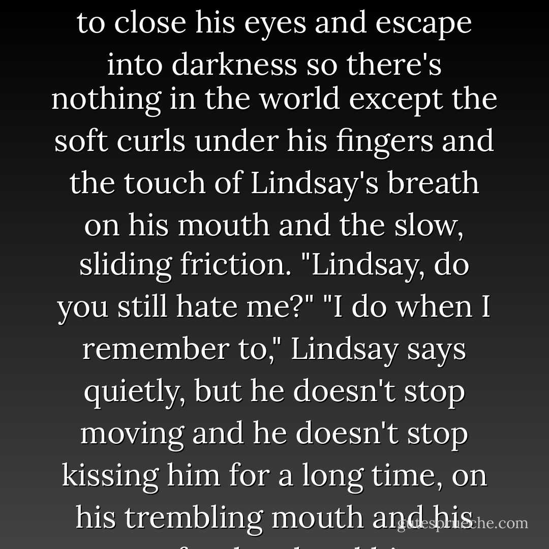 Pip winds his arms up around Lindsay's neck and kisses him back, and this time<br />he's the one to close his eyes and escape into darkness so there's nothing in the world except the soft curls under his<br />fingers and the touch of Lindsay's breath on his mouth and the slow, sliding friction.<br />"Lindsay, do you still hate me?"<br />"I do when I remember to," Lindsay says quietly, but he doesn't stop moving and he doesn't stop kissing him for a long time, on his trembling mouth and his sweaty forehead and his wet, closed eyes. - Richard Rider