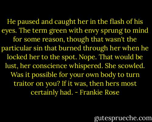 He paused and caught her in the flash of his eyes. The term green with envy sprung to mind for some reason, though that wasn't the particular sin that burned through her when he locked her to the spot. Nope. That would be lust, her conscience whispered. She scowled. Was it possible for your own body to turn traitor on you? If it was, then hers most certainly had. - Frankie Rose