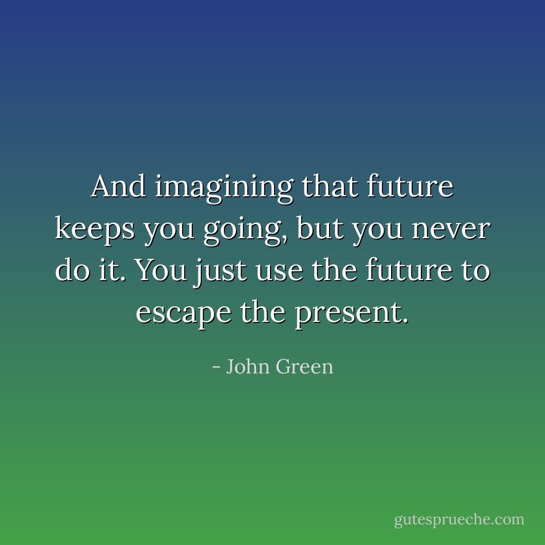 And imagining that future keeps you going, but you never do it. You just use the future to escape the present. - John Green