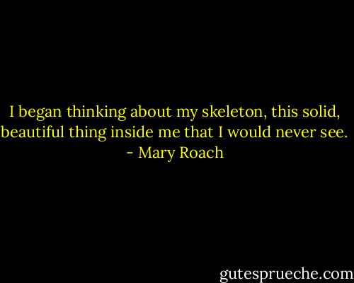 I began thinking about my skeleton, this solid, beautiful thing inside me that I would never see. - Mary Roach