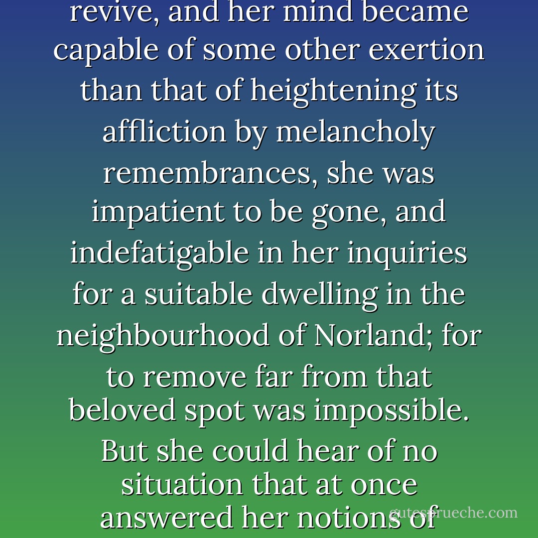 Mrs. Dashwood remained at Norland several months; not from any disinclination to move when the sight of every well known spot ceased to raise the violent emotion which it produced for a while; for when her spirits began to revive, and her mind became capable of some other exertion than that of heightening its affliction by melancholy remembrances, she was impatient to be gone, and indefatigable in her inquiries for a suitable dwelling in the neighbourhood of Norland; for to remove far from that beloved spot was impossible. But she could hear of no situation that at once answered her notions of comfort and ease, and suited the prudence of her eldest daughter, whose steadier judgment rejected several houses as too large for their income, which her mother would have approved. - Jane Austen