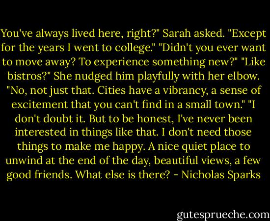 You've always lived here, right?" Sarah asked.<br />"Except for the years I went to college."<br />"Didn't you ever want to move away? To experience something new?"<br />"Like bistros?"<br />She nudged him playfully with her elbow. "No, not just that. Cities have a vibrancy, a sense of excitement that you can't find in a small town."<br />"I don't doubt it. But to be honest, I've never been interested in things like that. I don't need those things to make me happy. A nice quiet place to unwind at the end of the day, beautiful views, a few good friends. What else is there? - Nicholas Sparks