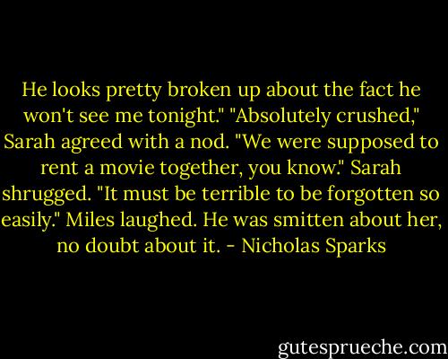 He looks pretty broken up about the fact he won't see me tonight."<br />"Absolutely crushed," Sarah agreed with a nod.<br />"We were supposed to rent a movie together, you know."<br />Sarah shrugged. "It must be terrible to be forgotten so easily."<br />Miles laughed. He was smitten about her, no doubt about it. - Nicholas Sparks
