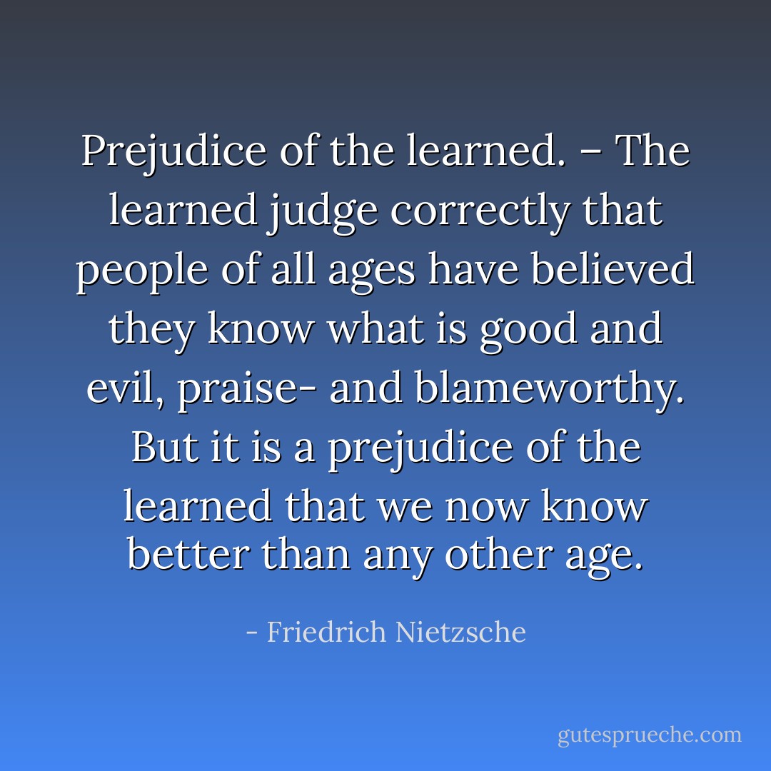 Prejudice of the learned. – The learned judge correctly that people of all ages have believed they know what is good and evil, praise- and blameworthy. But it is a prejudice of the learned that we now know better than any other age. - Friedrich Nietzsche