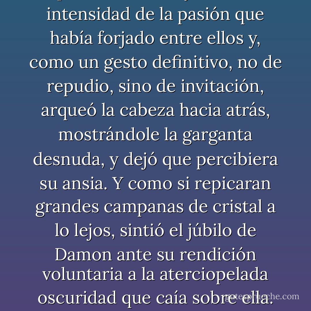 Sin tratar de influenciarla, seguía extendiendo sus enormes y suaves alas oscuras alrededor de ella para que no tuviera ningún lugar adonde correr, ningún lugar al que huir. Elena sintió que empezaba a desmayarse con la intensidad de la pasión que había forjado entre ellos y, como un gesto definitivo, no de repudio, sino de invitación, arqueó la cabeza hacia atrás, mostrándole la garganta desnuda, y dejó que percibiera su ansia. Y como si repicaran grandes campanas de cristal a lo lejos, sintió el júbilo de Damon ante su rendición voluntaria a la aterciopelada oscuridad que caía sobre ella.<br />No llegó a sentir los dientes que perforaban la piel y reclamaban su sangre. Antes de que eso sucediese veía estrellas. Y luego los oscuros ojos de Damon engulleron el universo. - L.J. Smith