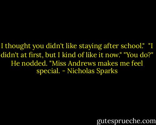 I thought you didn't like staying after school." <br />"I didn't at first, but I kind of like it now."<br />"You do?"<br />He nodded. "Miss Andrews makes me feel special. - Nicholas Sparks