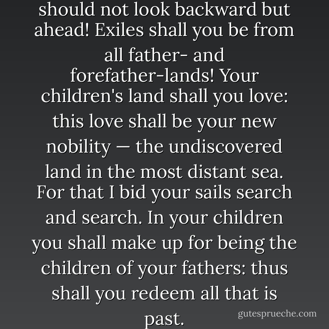 O my brothers, your nobility should not look backward but ahead! Exiles shall you be from all father- and forefather-lands! Your children's land shall you love: this love shall be your new nobility — the undiscovered land in the most distant sea. For that I bid your sails search and search. In your children you shall make up for being the children of your fathers: thus shall you redeem all that is past. - Friedrich Nietzsche