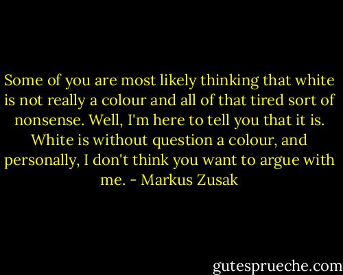 Some of you are most likely thinking that white is not really a colour and all of that tired sort of nonsense. Well, I'm here to tell you that it is. White is without question a colour, and personally, I don't think you want to argue with me. - Markus Zusak