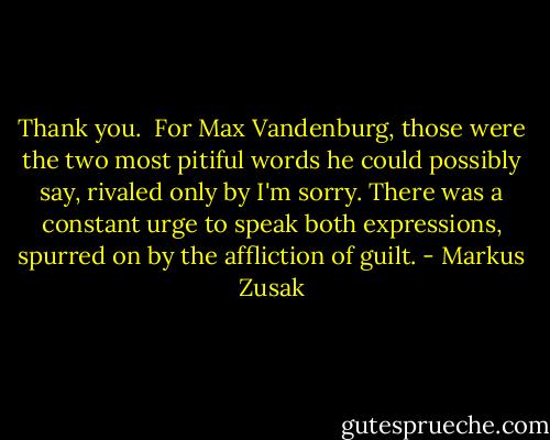 Thank you. <br />For Max Vandenburg, those were the two most pitiful words he could possibly say, rivaled only by I'm sorry. There was a constant urge to speak both expressions, spurred on by the affliction of guilt. - Markus Zusak