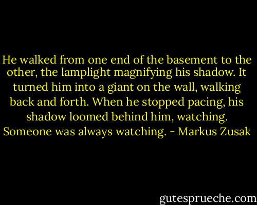 He walked from one end of the basement to the other, the lamplight magnifying his shadow. It turned him into a giant on the wall, walking back and forth. When he stopped pacing, his shadow loomed behind him, watching. Someone was always watching. - Markus Zusak