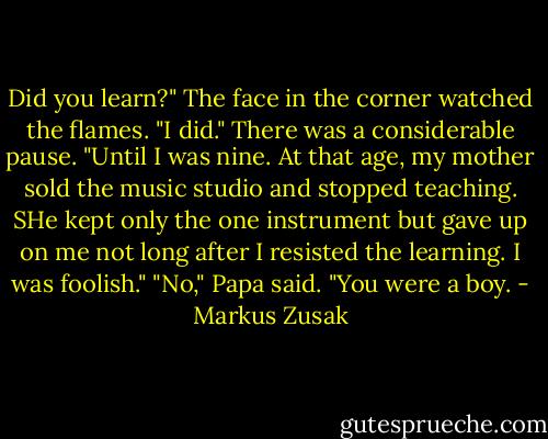 Did you learn?"<br />The face in the corner watched the flames. "I did." There was a considerable pause. "Until I was nine. At that age, my mother sold the music studio and stopped teaching. SHe kept only the one instrument but gave up on me not long after I resisted the learning. I was foolish."<br />"No," Papa said. "You were a boy. - Markus Zusak