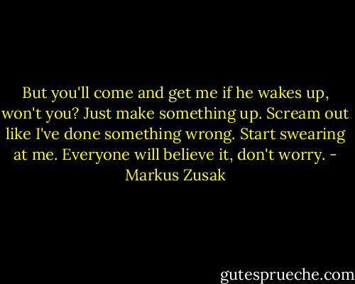 But you'll come and get me if he wakes up, won't you? Just make something up. Scream out like I've done something wrong. Start swearing at me. Everyone will believe it, don't worry. - Markus Zusak
