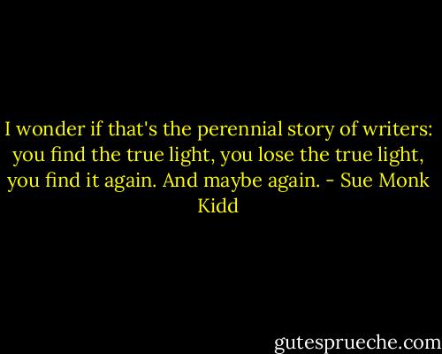 I wonder if that's the perennial story of writers: you find the true light, you lose the true light, you find it again. And maybe again. - Sue Monk Kidd