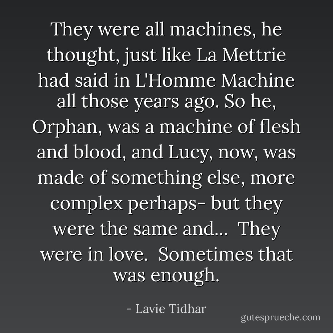 They were all machines, he thought, just like La Mettrie had said in L'Homme Machine all those years ago. So he, Orphan, was a machine of flesh and blood, and Lucy, now, was made of something else, more complex perhaps- but they were the same and...<br /><br />They were in love.<br /><br />Sometimes that was enough. - Lavie Tidhar