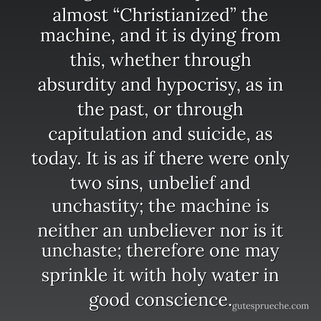 Religion has accepted and almost “Christianized” the machine, and it is dying from this, whether through absurdity and hypocrisy, as in the past, or through capitulation and suicide, as today. It is as if there were only two sins, unbelief and unchastity; the machine is neither an unbeliever nor is it unchaste; therefore one may sprinkle it with holy water in good conscience. - Frithjof Schuon