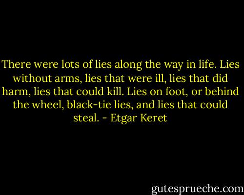 There were lots of lies along the way in life. Lies without arms, lies that were ill, lies that did harm, lies that could kill. Lies on foot, or behind the wheel, black-tie lies, and lies that could steal. - Etgar Keret