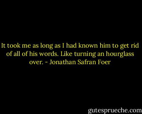 It took me as long as I had known him to get rid of all of his words. Like turning an hourglass over. - Jonathan Safran Foer