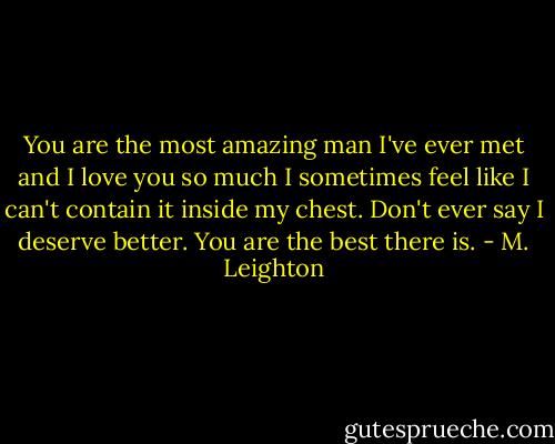 You are the most amazing man I've ever met and I love you so much I sometimes feel like I can't contain it inside my chest. Don't ever say I deserve better. You are the best there is. - M. Leighton