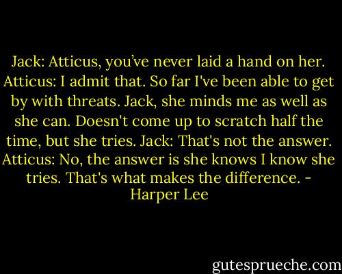 Jack: Atticus, you’ve never laid a hand on her.<br />Atticus: I admit that. So far I've been able to get by with threats. Jack, she minds me as well as she can. Doesn't come up to scratch half the time, but she tries.<br />Jack: That's not the answer.<br />Atticus: No, the answer is she knows I know she tries. That's what makes the difference. - Harper Lee