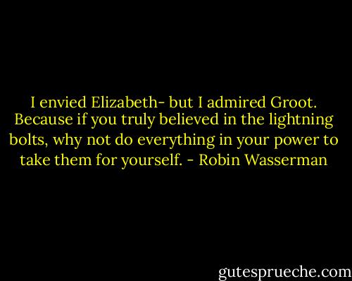 I envied Elizabeth- but I admired Groot. Because if you truly believed in the lightning bolts, why not do everything in your power to take them for yourself. - Robin Wasserman