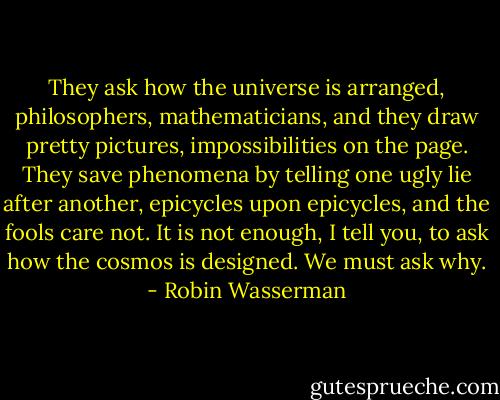 They ask how the universe is arranged, philosophers, mathematicians, and they draw pretty pictures, impossibilities on the page. They save phenomena by telling one ugly lie after another, epicycles upon epicycles, and the fools care not. It is not enough, I tell you, to ask how the cosmos is designed. We must ask why. - Robin Wasserman