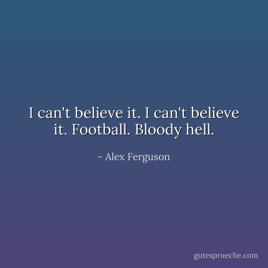 I can't believe it. I can't believe it. Football. Bloody hell. - Alex Ferguson