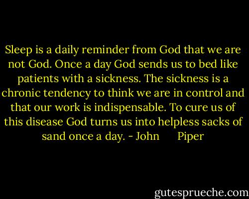 Sleep is a daily reminder from God that we are not God. Once a day God sends us to bed like patients with a sickness. The sickness is a chronic tendency to think we are in control and that our work is indispensable. To cure us of this disease God turns us into helpless sacks of sand once a day. - John      Piper