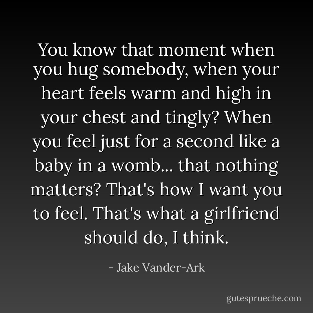 You know that moment when you hug somebody, when your heart feels warm and high in your chest and tingly? When you feel just for a second like a baby in a womb... that nothing matters? That's how I want you to feel. That's what a girlfriend should do, I think. - Jake Vander-Ark