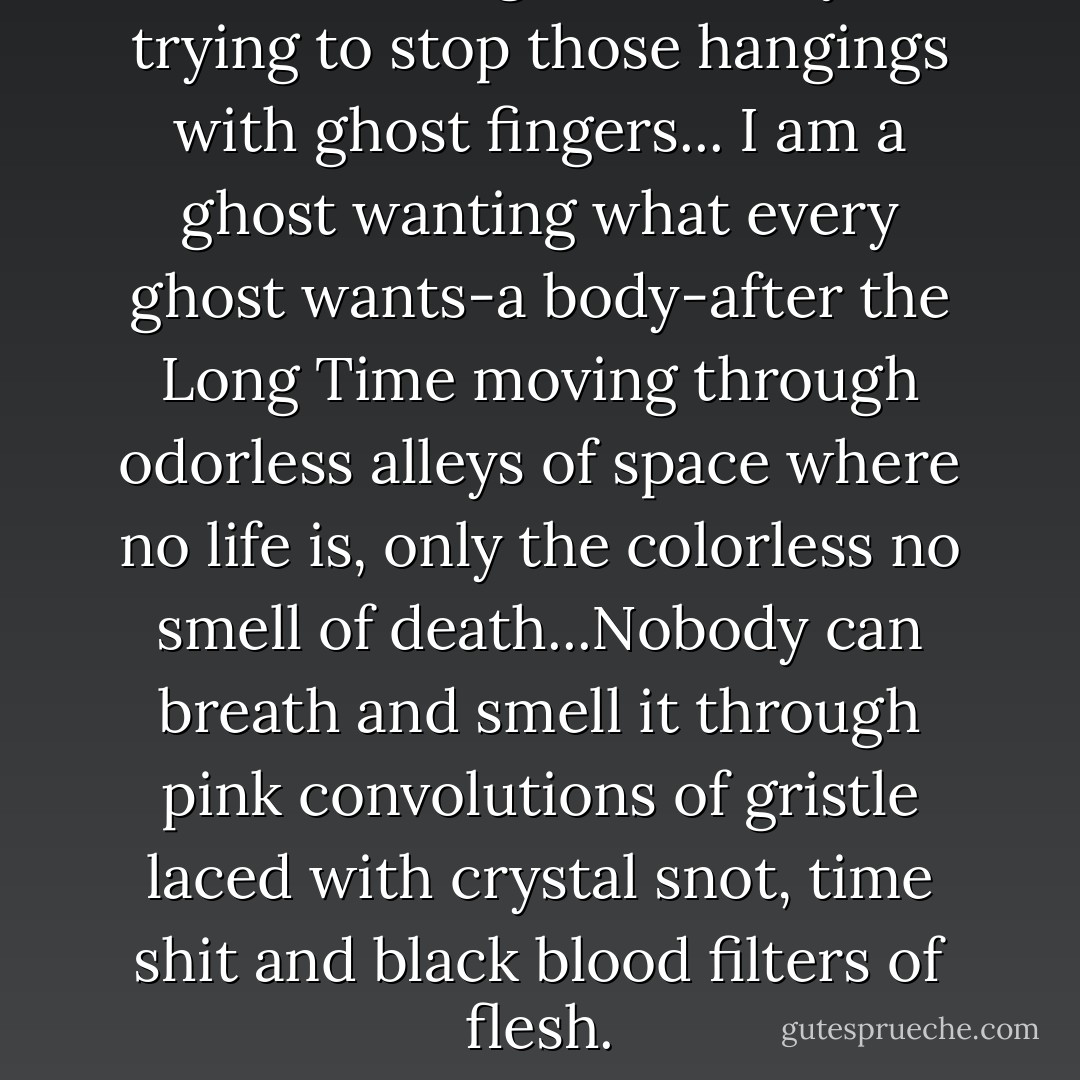I was standing outside myself trying to stop those hangings with ghost fingers... I am a ghost wanting what every ghost wants-a body-after the Long Time moving through odorless alleys of space where no life is, only the colorless no smell of death...Nobody can breath and smell it through pink convolutions of gristle laced with crystal snot, time shit and black blood filters of flesh. - William S. Burroughs