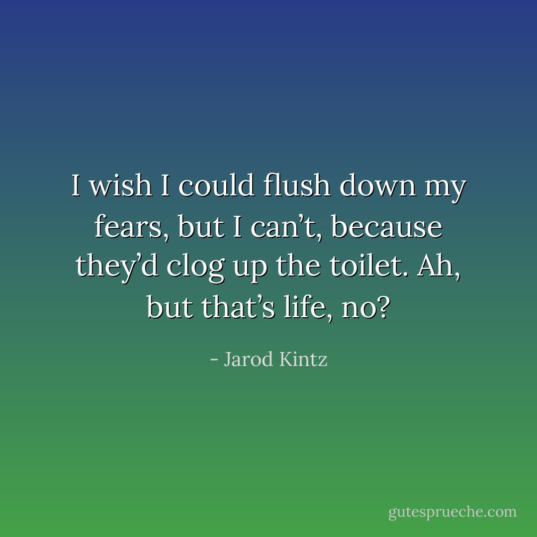 I wish I could flush down my fears, but I can’t, because they’d clog up the toilet. Ah, but that’s life, no? - Jarod Kintz