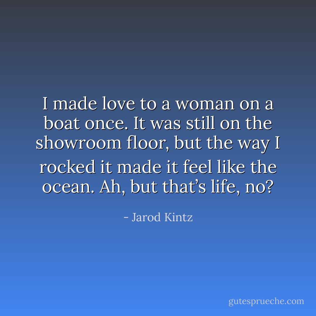 I made love to a woman on a boat once. It was still on the showroom floor, but the way I rocked it made it feel like the ocean. Ah, but that’s life, no? - Jarod Kintz