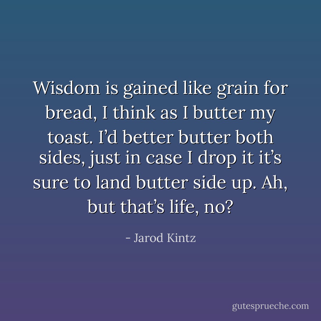 Wisdom is gained like grain for bread, I think as I butter my toast. I’d better butter both sides, just in case I drop it it’s sure to land butter side up. Ah, but that’s life, no? - Jarod Kintz