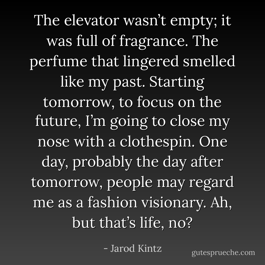 The elevator wasn’t empty; it was full of fragrance. The perfume that lingered smelled like my past. Starting tomorrow, to focus on the future, I’m going to close my nose with a clothespin. One day, probably the day after tomorrow, people may regard me as a fashion visionary. Ah, but that’s life, no? - Jarod Kintz