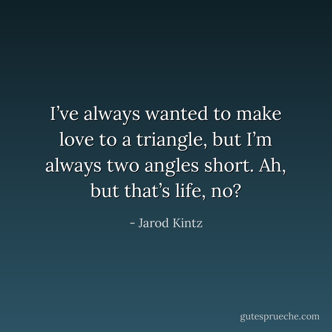 I’ve always wanted to make love to a triangle, but I’m always two angles short. Ah, but that’s life, no? - Jarod Kintz