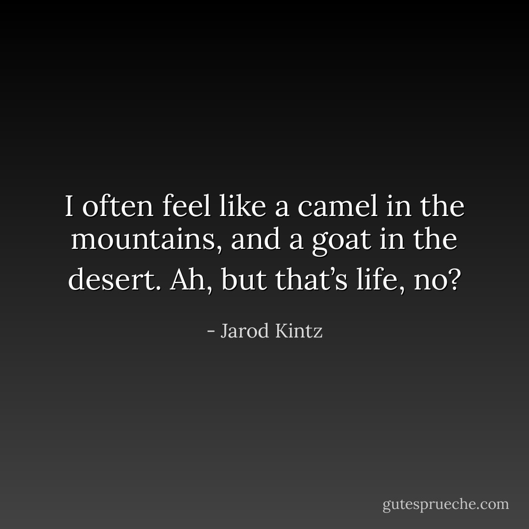I often feel like a camel in the mountains, and a goat in the desert. Ah, but that’s life, no? - Jarod Kintz
