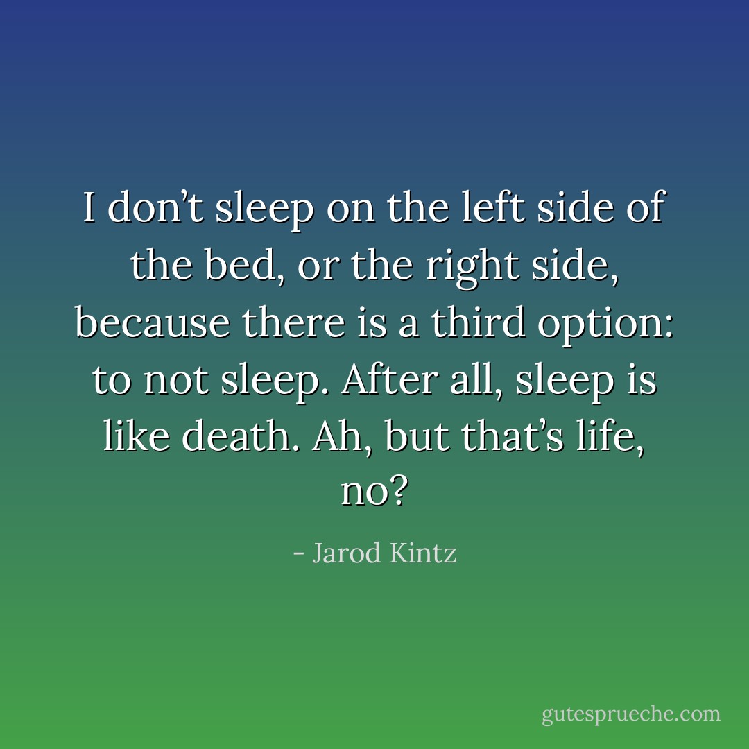 I don’t sleep on the left side of the bed, or the right side, because there is a third option: to not sleep. After all, sleep is like death. Ah, but that’s life, no? - Jarod Kintz