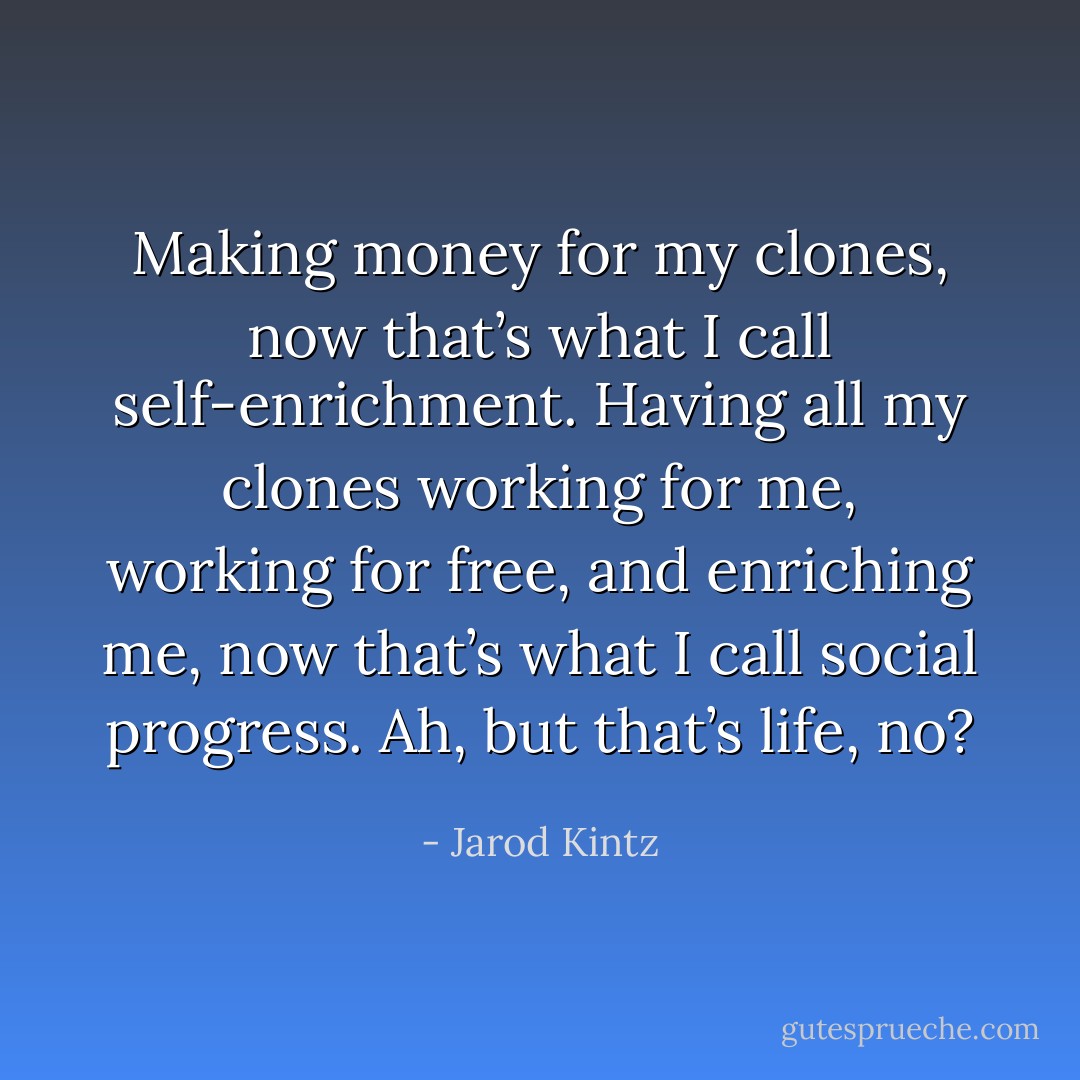 Making money for my clones, now that’s what I call self-enrichment. Having all my clones working for me, working for free, and enriching me, now that’s what I call social progress. Ah, but that’s life, no? - Jarod Kintz
