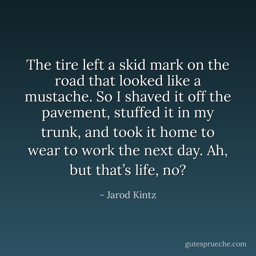The tire left a skid mark on the road that looked like a mustache. So I shaved it off the pavement, stuffed it in my trunk, and took it home to wear to work the next day. Ah, but that’s life, no? - Jarod Kintz