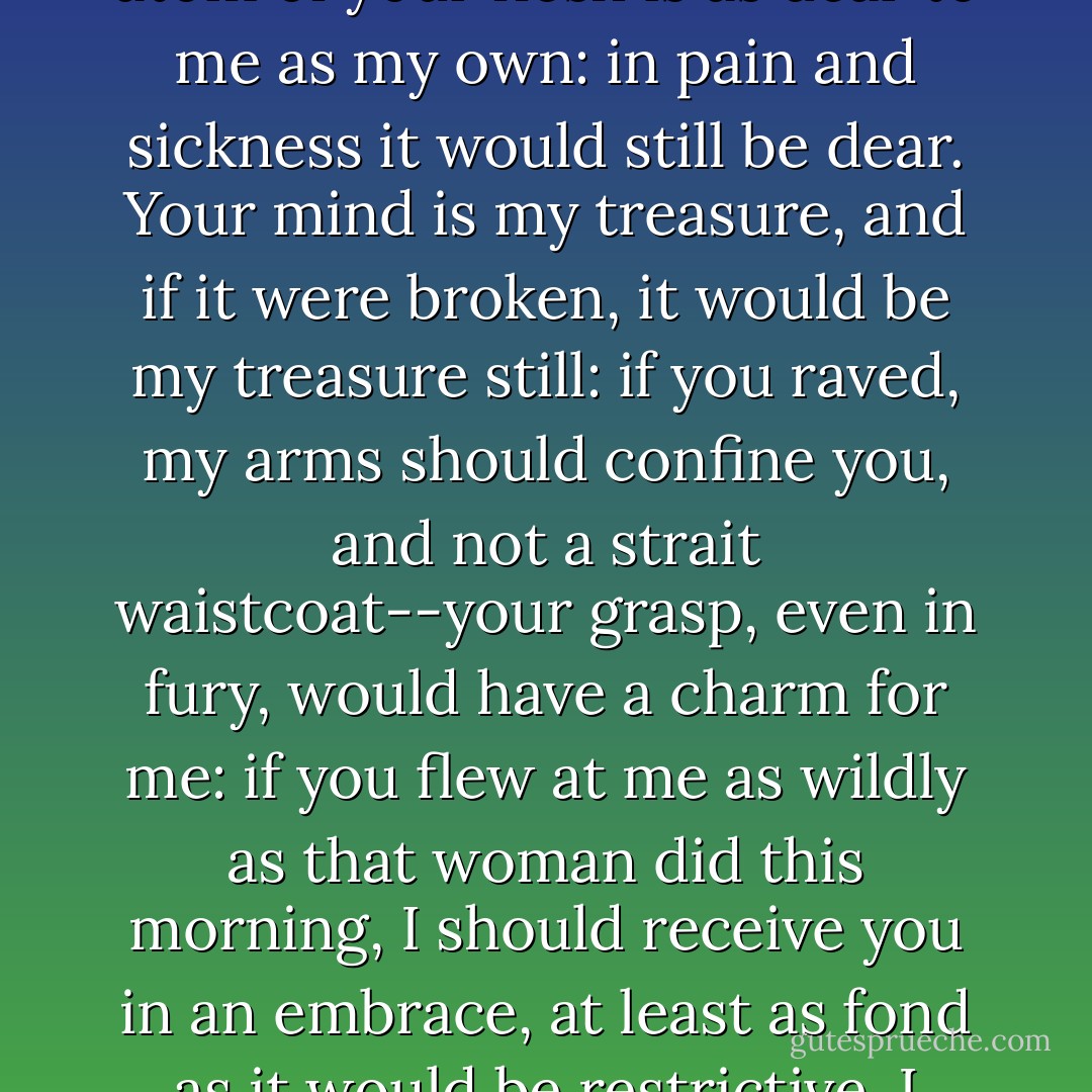 Jane, my little darling (so I will call you, for so you are), you don't know what you are talking about; you misjudge me again: it is not because she is mad I hate her. If you were mad, do you think I should hate you?"<br /><br />"I do indeed, sir."<br /><br />"Then you are mistaken, and you know nothing about me, and nothing about the sort of love of which I am capable. Every atom of your flesh is as dear to me as my own: in pain and sickness it would still be dear. Your mind is my treasure, and if it were broken, it would be my treasure still: if you raved, my arms should confine you, and not a strait waistcoat--your grasp, even in fury, would have a charm for me: if you flew at me as wildly as that woman did this morning, I should receive you in an embrace, at least as fond as it would be restrictive. I should not shrink from you with disgust as I did from her: in your quiet moments you should have no watcher and no nurse but me; and I could hang over you with untiring tenderness, though you gave me no smile in return; and never weary of gazing into your eyes, though they had no longer a ray of recognition for me. - Charlotte Brontë