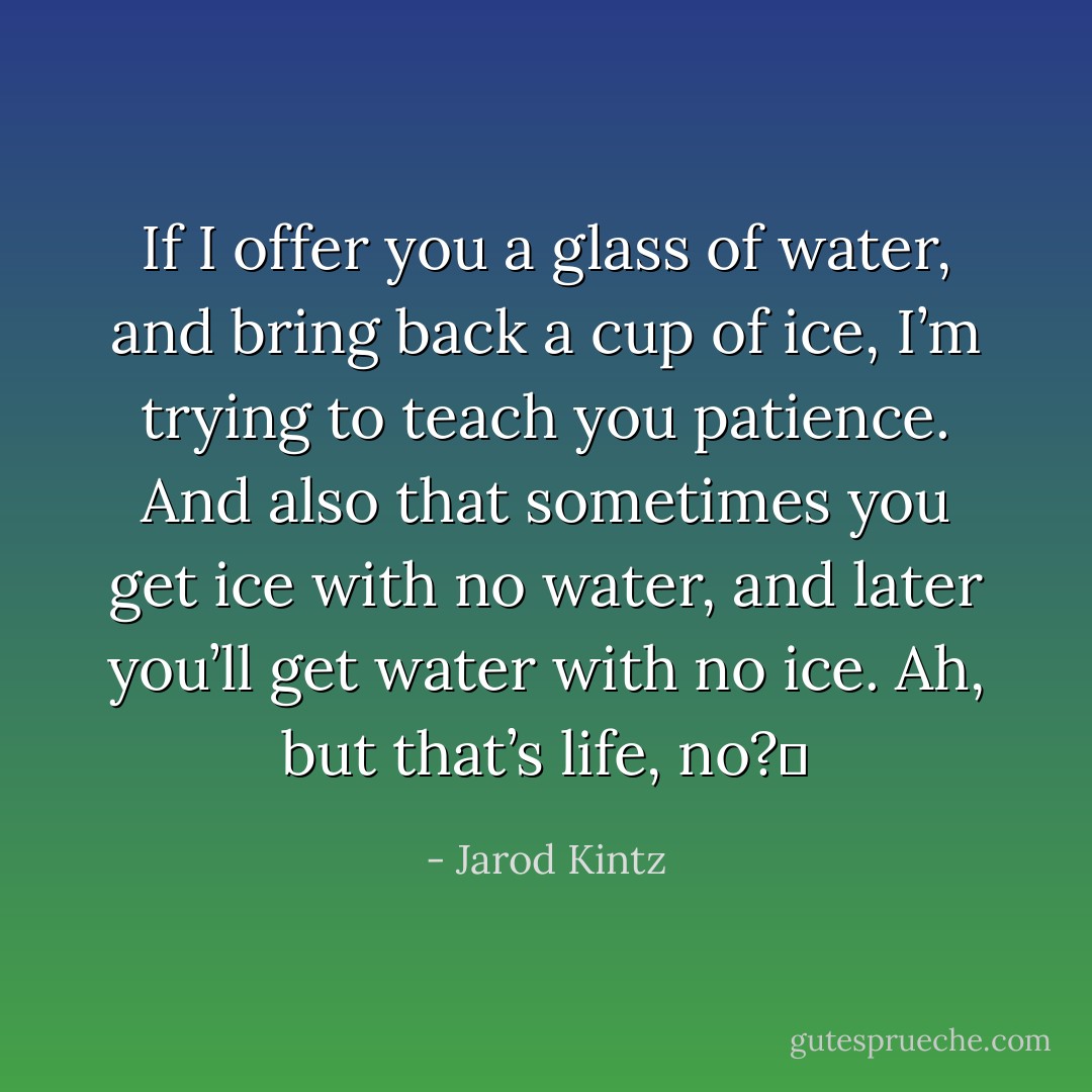If I offer you a glass of water, and bring back a cup of ice, I’m trying to teach you patience. And also that sometimes you get ice with no water, and later you’ll get water with no ice. Ah, but that’s life, no?  - Jarod Kintz