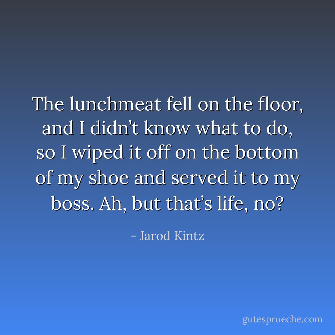 The lunchmeat fell on the floor, and I didn’t know what to do, so I wiped it off on the bottom of my shoe and served it to my boss. Ah, but that’s life, no? - Jarod Kintz