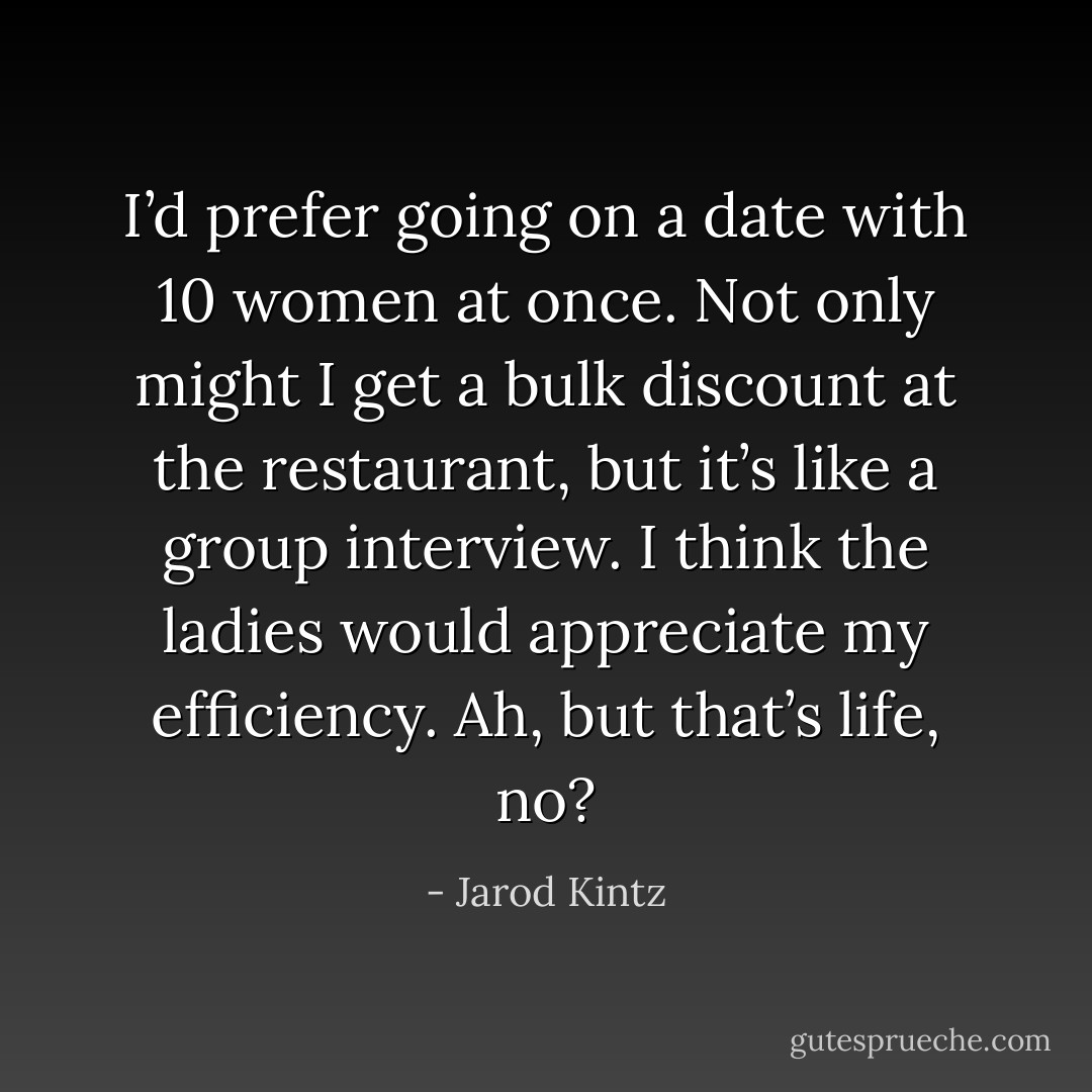 I’d prefer going on a date with 10 women at once. Not only might I get a bulk discount at the restaurant, but it’s like a group interview. I think the ladies would appreciate my efficiency. Ah, but that’s life, no? - Jarod Kintz