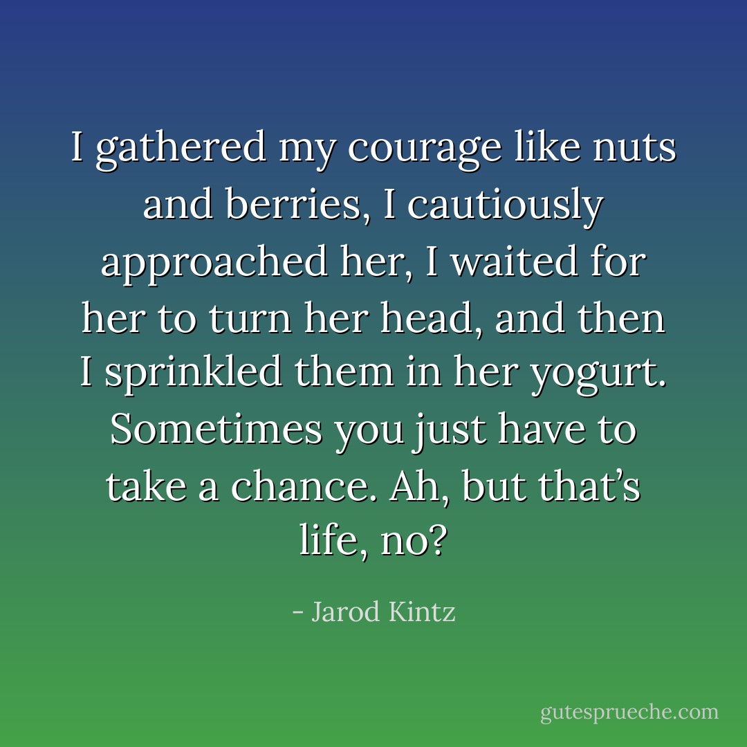 I gathered my courage like nuts and berries, I cautiously approached her, I waited for her to turn her head, and then I sprinkled them in her yogurt. Sometimes you just have to take a chance. Ah, but that’s life, no? - Jarod Kintz