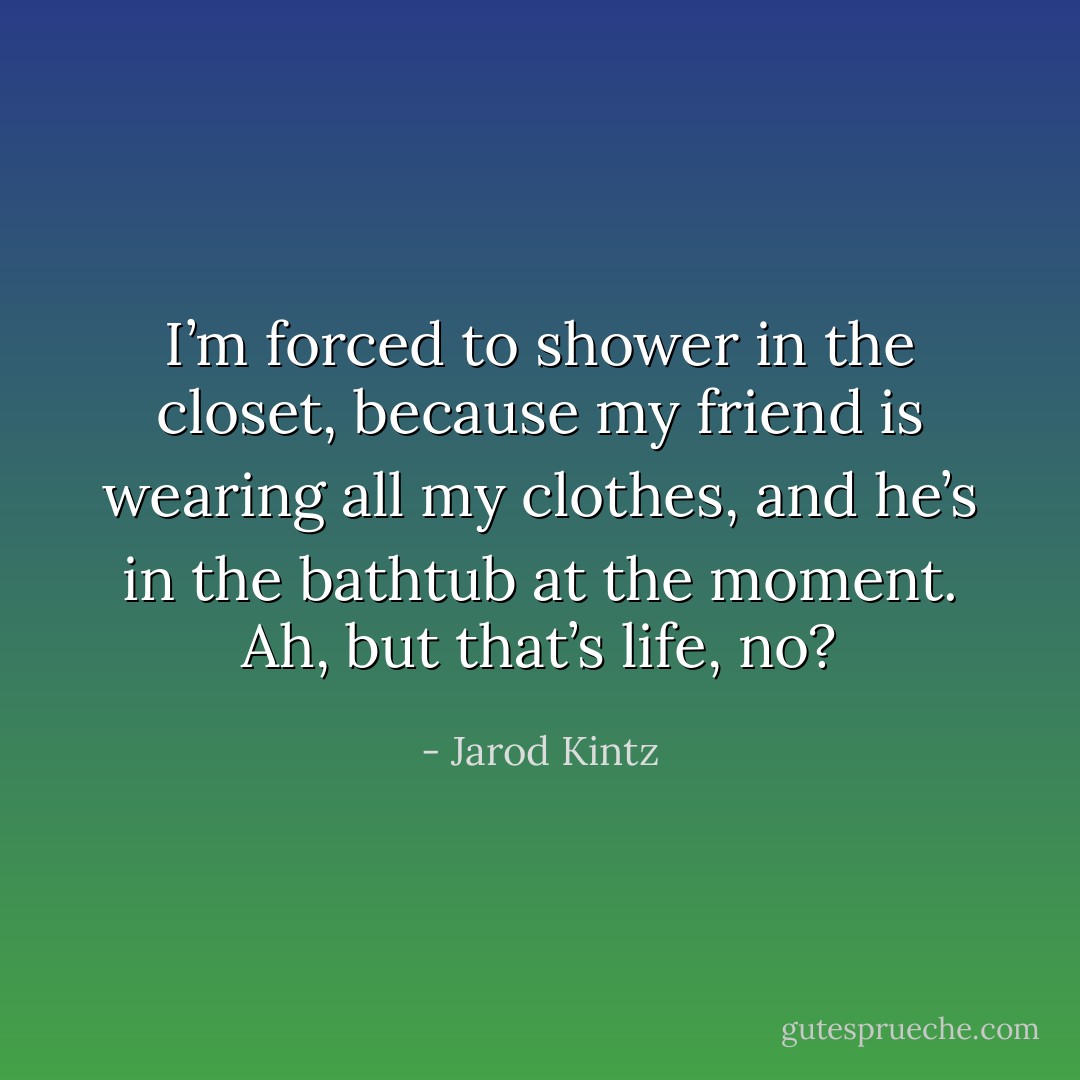 I’m forced to shower in the closet, because my friend is wearing all my clothes, and he’s in the bathtub at the moment. Ah, but that’s life, no? - Jarod Kintz